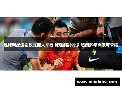 足球明星送别仪式盛大举行 球迷泪别偶像 感谢多年贡献与荣耀