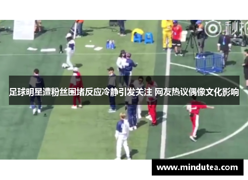 足球明星遭粉丝围堵反应冷静引发关注 网友热议偶像文化影响