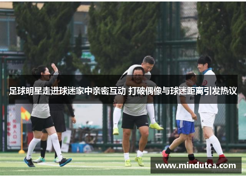 足球明星走进球迷家中亲密互动 打破偶像与球迷距离引发热议