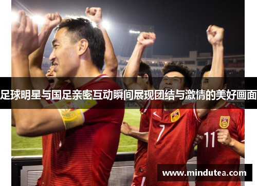 足球明星与国足亲密互动瞬间展现团结与激情的美好画面