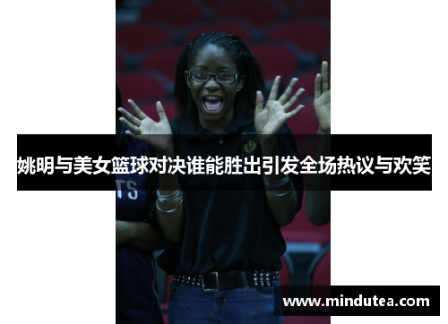 姚明与美女篮球对决谁能胜出引发全场热议与欢笑