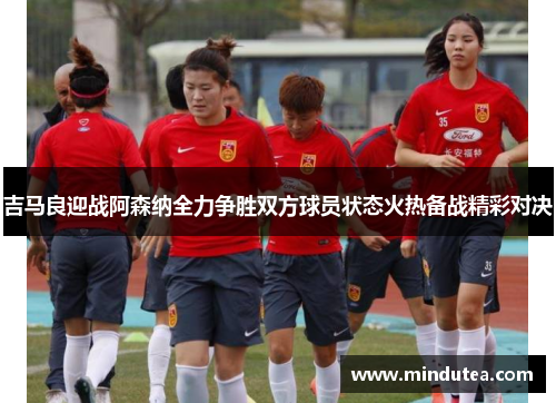 吉马良迎战阿森纳全力争胜双方球员状态火热备战精彩对决